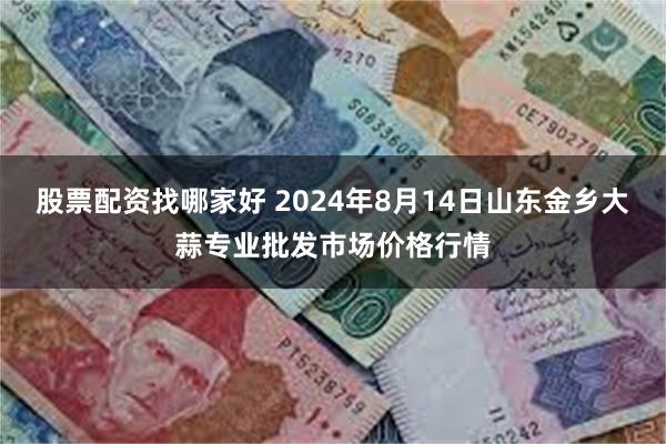 股票配资找哪家好 2024年8月14日山东金乡大蒜专业批发市场价格行情