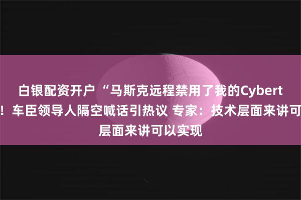 白银配资开户 “马斯克远程禁用了我的Cybertruck”！车臣领导人隔空喊话引热议 专家：技术层面来讲可以实现