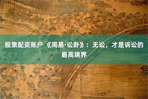 股票配资账户 《周易·讼卦》：无讼，才是诉讼的最高境界