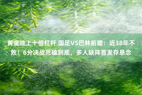 黄金线上十倍杠杆 国足VS巴林前瞻：近38年不败！6分决战死磕到底，多人缺阵首发存悬念