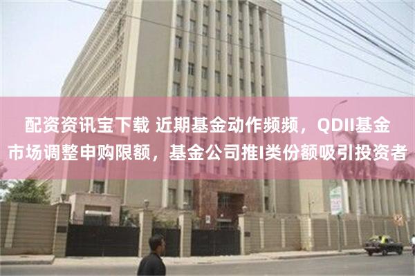 配资资讯宝下载 近期基金动作频频，QDII基金市场调整申购限额，基金公司推I类份额吸引投资者