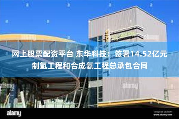 网上股票配资平台 东华科技：签署14.52亿元制氢工程和合成氨工程总承包合同