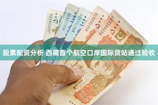 股票配资分析 西藏首个航空口岸国际货站通过验收