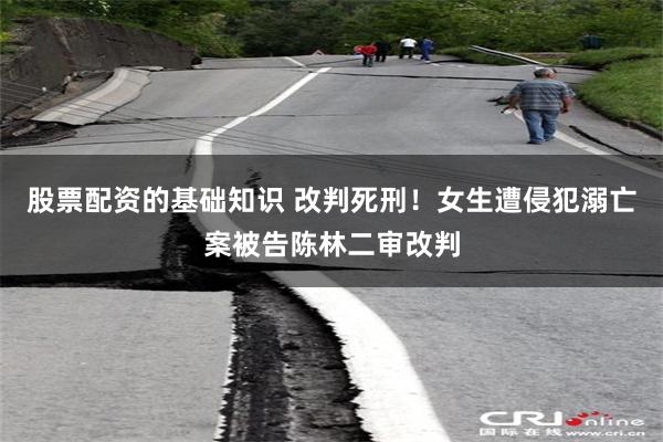 股票配资的基础知识 改判死刑！女生遭侵犯溺亡案被告陈林二审改判
