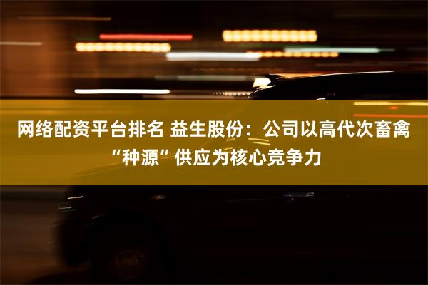 网络配资平台排名 益生股份：公司以高代次畜禽“种源”供应为核心竞争力