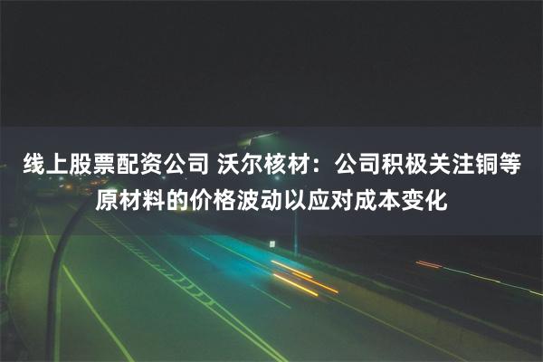 线上股票配资公司 沃尔核材：公司积极关注铜等原材料的价格波动以应对成本变化