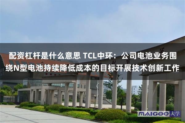 配资杠杆是什么意思 TCL中环：公司电池业务围绕N型电池持续降低成本的目标开展技术创新工作