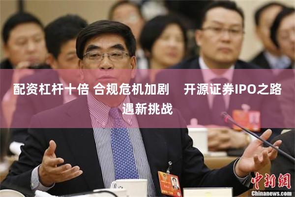 配资杠杆十倍 合规危机加剧    开源证券IPO之路遇新挑战
