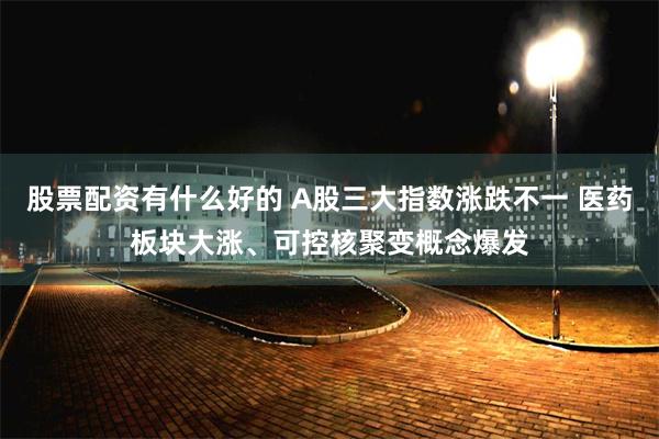 股票配资有什么好的 A股三大指数涨跌不一 医药板块大涨、可控核聚变概念爆发