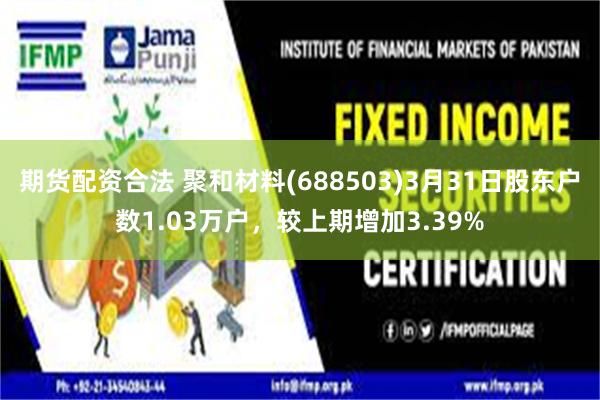 期货配资合法 聚和材料(688503)3月31日股东户数1.03万户，较上期增加3.39%