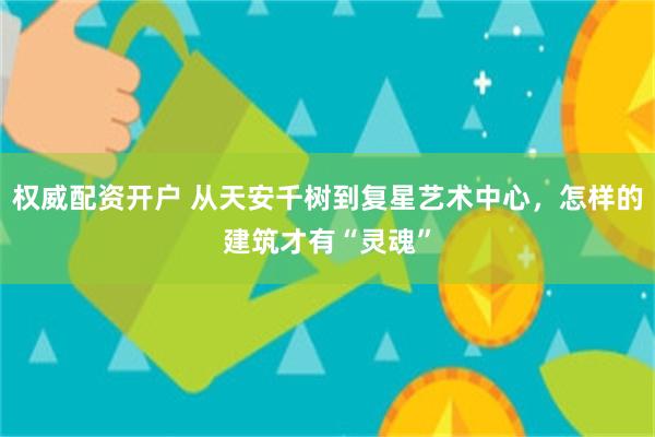 权威配资开户 从天安千树到复星艺术中心，怎样的建筑才有“灵魂”