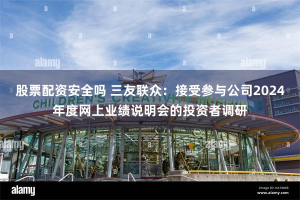 股票配资安全吗 三友联众：接受参与公司2024年度网上业绩说明会的投资者调研