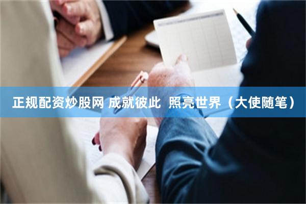 正规配资炒股网 成就彼此  照亮世界（大使随笔）