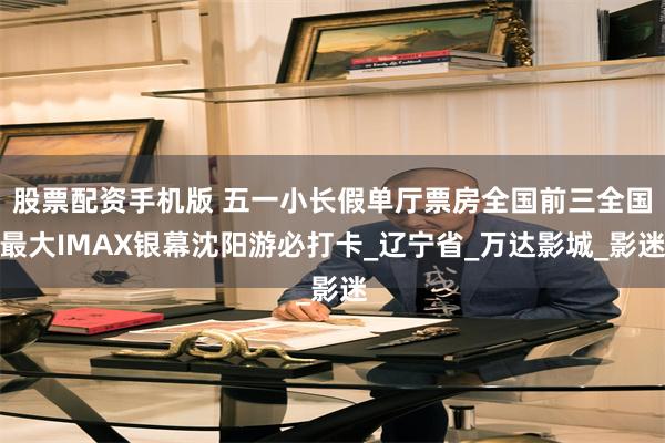 股票配资手机版 五一小长假单厅票房全国前三全国最大IMAX银幕沈阳游必打卡_辽宁省_万达影城_影迷