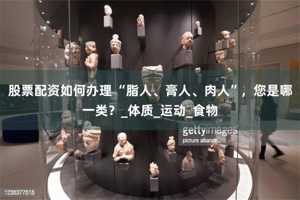 股票配资如何办理 “脂人、膏人、肉人”，您是哪一类？_体质_运动_食物