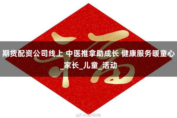 期货配资公司线上 中医推拿助成长 健康服务暖童心_家长_儿童_活动