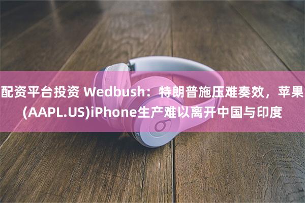 配资平台投资 Wedbush：特朗普施压难奏效，苹果(AAPL.US)iPhone生产难以离开中国与印度