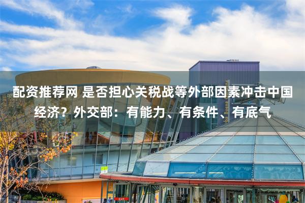 配资推荐网 是否担心关税战等外部因素冲击中国经济？外交部：有能力、有条件、有底气