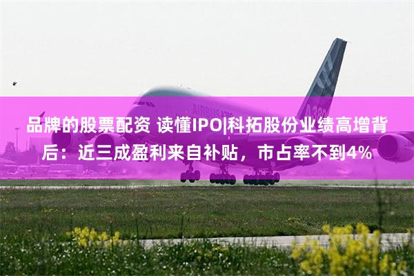 品牌的股票配资 读懂IPO|科拓股份业绩高增背后：近三成盈利来自补贴，市占率不到4%