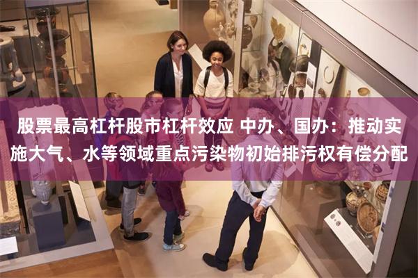 股票最高杠杆股市杠杆效应 中办、国办：推动实施大气、水等领域重点污染物初始排污权有偿分配