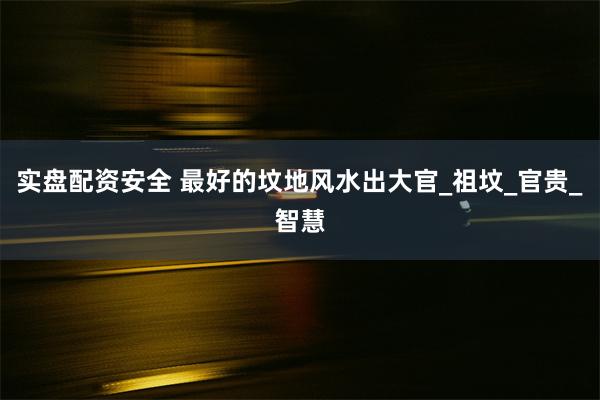实盘配资安全 最好的坟地风水出大官_祖坟_官贵_智慧
