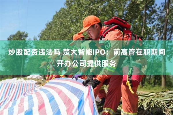 炒股配资违法吗 楚大智能IPO：前高管在职期间开办公司提供服务