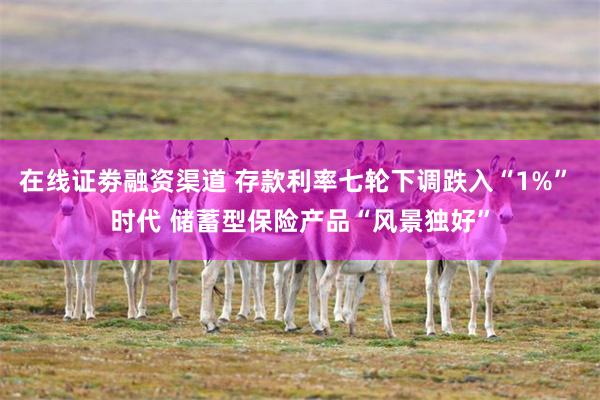 在线证劵融资渠道 存款利率七轮下调跌入“1%” 时代 储蓄型保险产品“风景独好”