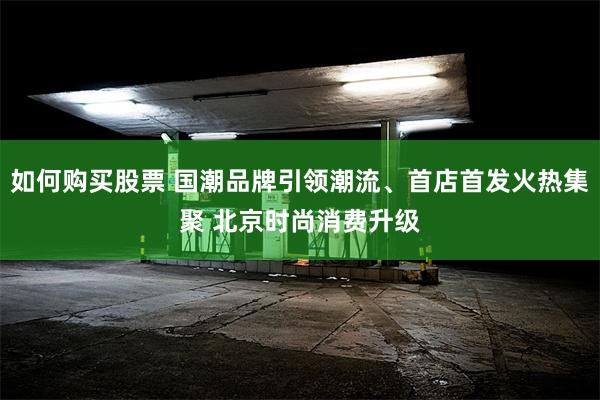 如何购买股票 国潮品牌引领潮流、首店首发火热集聚 北京时尚消费升级