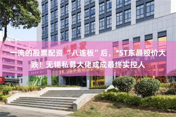 一流的股票配资 “八连板”后，*ST东晶股价大跌！无锡私募大佬或成最终实控人