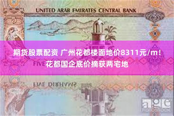期货股票配资 广州花都楼面地价8311元/m！花都国企底价摘获两宅地