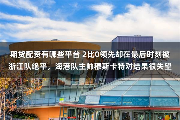 期货配资有哪些平台 2比0领先却在最后时刻被浙江队绝平，海港队主帅穆斯卡特对结果很失望